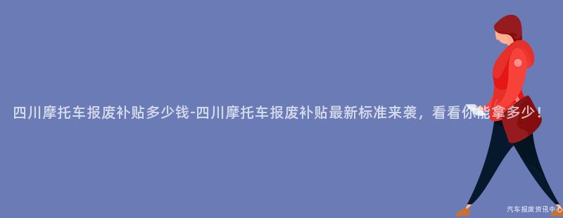 四川摩托车报废补贴多少钱-四川摩托车报废补贴最新标准来袭，看看你能拿多少！
