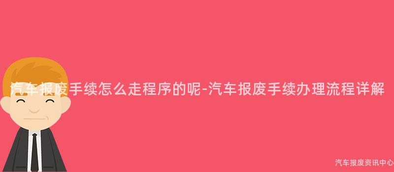 汽车报废手续怎么走程序的呢-汽车报废手续办理流程详解