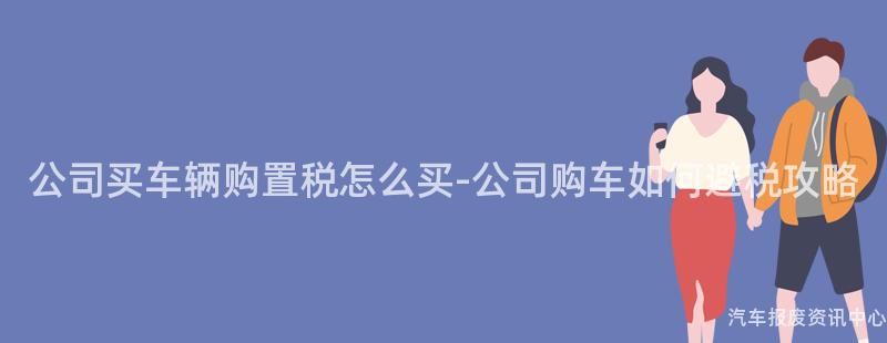 公司买车辆购置税怎么买-公司购车如何避税攻略