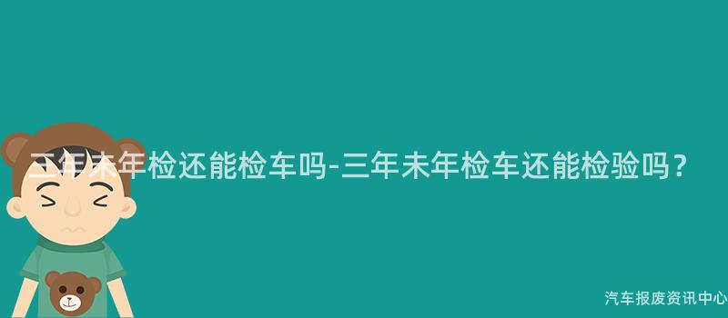 三年未年检还能检车吗-三年未年检车还能检验吗？