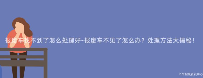 报废车找不到了怎么处理好-报废车不见了怎么办？处理方法大揭秘！