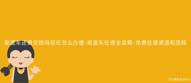 报废车还要交钱吗现在怎么办理-报废车处理全攻略-免费处理渠道和流程