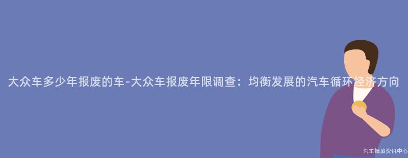 大众车多少年报废的车-大众车报废年限调查：均衡发展的汽车循环经济方向