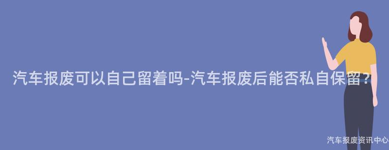 汽车报废可以自己留着吗-汽车报废后能否私自保留？
