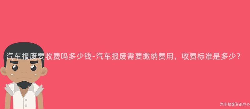 汽车报废要收费吗多少钱-汽车报废需要缴纳费用，收费标准是多少？