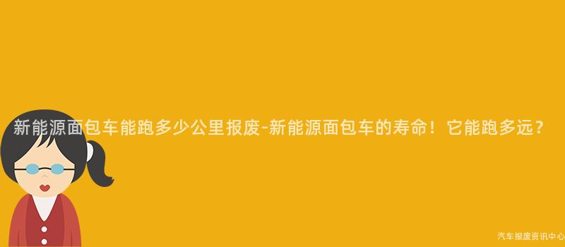 新能源面包车能跑多少公里报废-新能源面包车的寿命！它能跑多远？