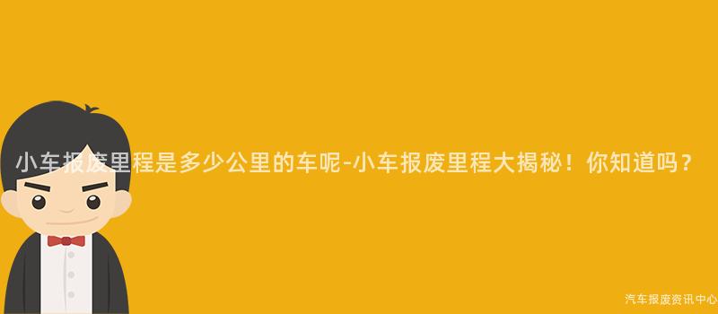小车报废里程是多少公里的车呢-小车报废里程大揭秘！你知道吗？