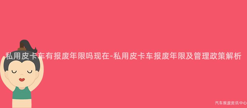 私用皮卡车有报废年限吗现在-私用皮卡车报废年限及管理政策解析