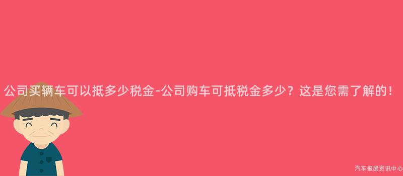 公司买辆车可以抵多少税金-公司购车可抵税金多少？这是您需了解的！