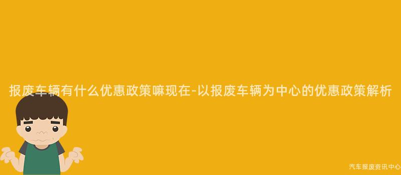 报废车辆有什么优惠政策嘛现在-以报废车辆为中心的优惠政策解析