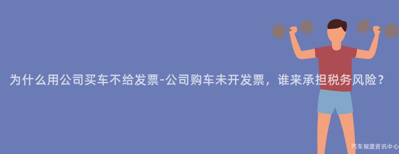 为什么用公司买车不给发票-公司购车未开发票，谁来承担税务风险？
