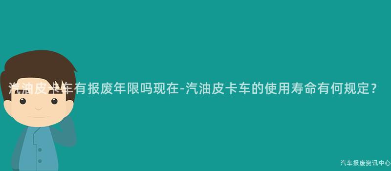 汽油皮卡车有报废年限吗现在-汽油皮卡车的使用寿命有何规定？