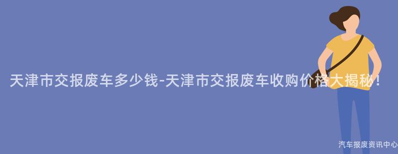 天津市交报废车多少钱-天津市交报废车收购价格大揭秘！