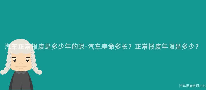 汽车正常报废是多少年的呢-汽车寿命多长？正常报废年限是多少？