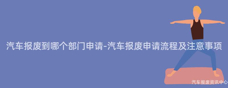 汽车报废到哪个部门申请-汽车报废申请流程及注意事项