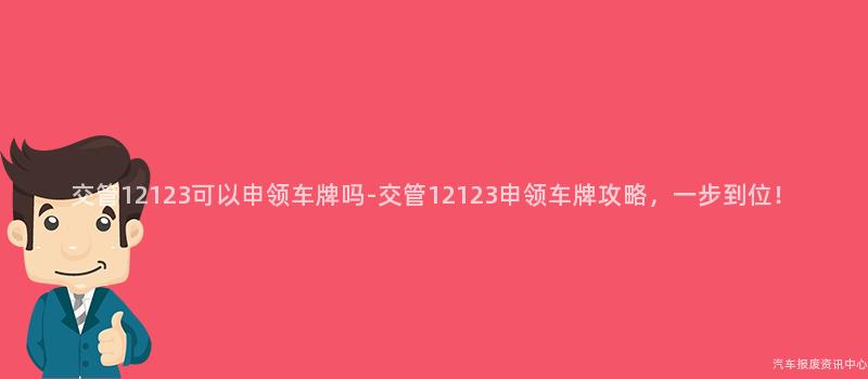 交管12123可以申领车牌吗-交管12123申领车牌攻略，一步到位！