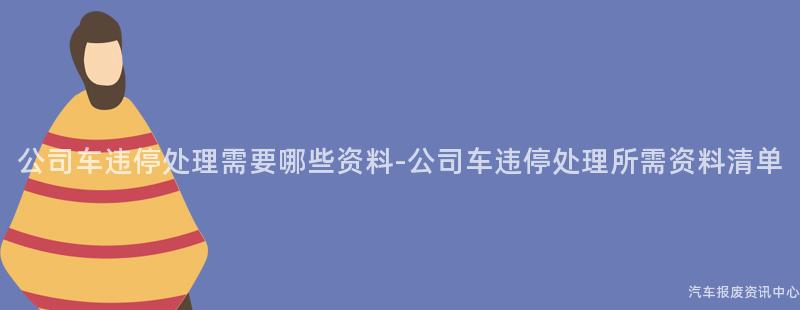 公司车违停处理需要哪些资料-公司车违停处理所需资料清单