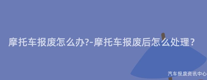 摩托车报废怎么办?-摩托车报废后怎么处理？