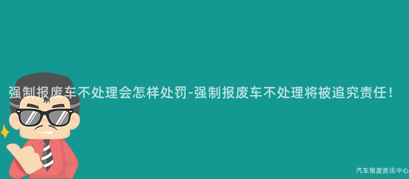 强制报废车不处理会怎样处罚-强制报废车不处理将被追究责任！