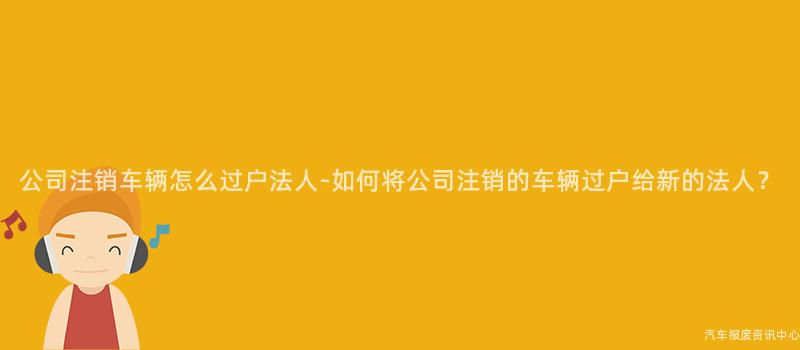 公司注销车辆怎么过户法人-如何将公司注销的车辆过户给新的法人？