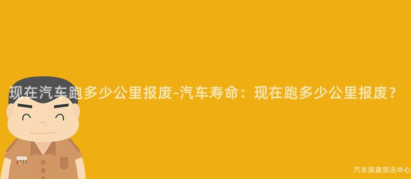 现在汽车跑多少公里报废-汽车寿命：现在跑多少公里报废？