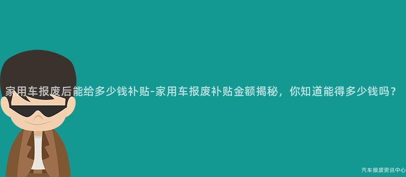 家用车报废后能给多少钱补贴-家用车报废补贴金额揭秘，你知道能得多少钱吗？
