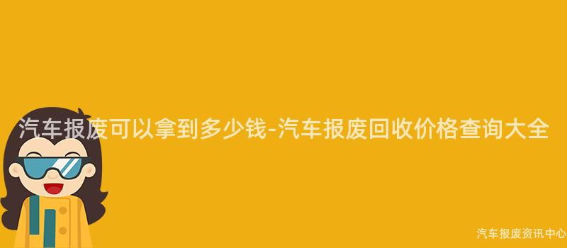汽车报废可以拿到多少钱-汽车报废回收价格查询大全