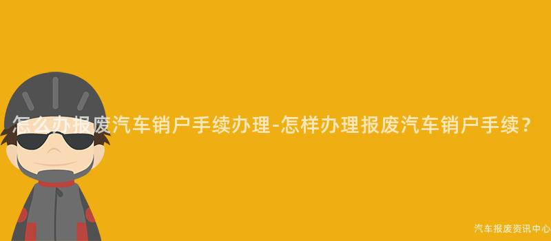 怎么办报废汽车销户手续办理-怎样办理报废汽车销户手续？