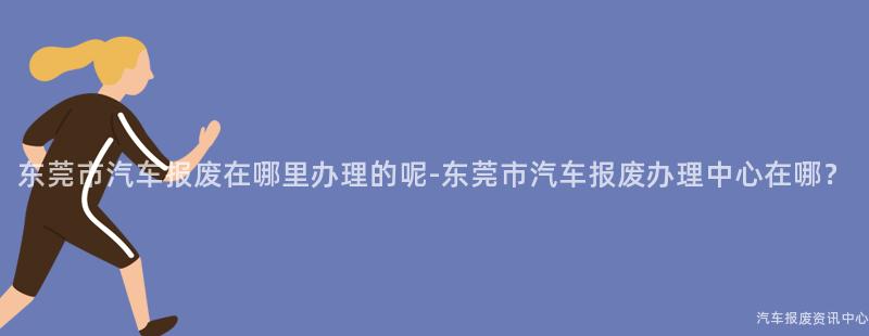 东莞市汽车报废在哪里办理的呢-东莞市汽车报废办理中心在哪？