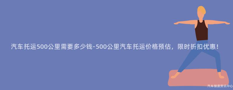 汽车托运500公里需要多少钱-500公里汽车托运价格预估，限时折扣优惠！