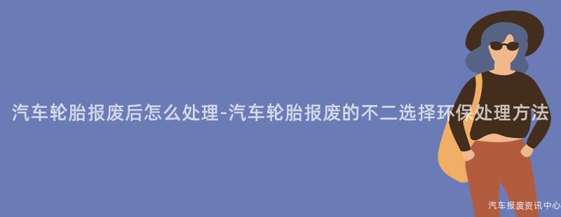 汽车轮胎报废后怎么处理-汽车轮胎报废的不二选择环保处理方法