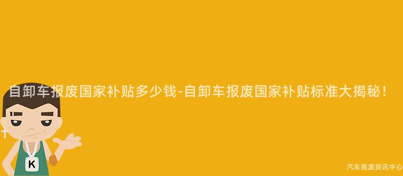 自卸车报废国家补贴多少钱-自卸车报废国家补贴标准大揭秘！