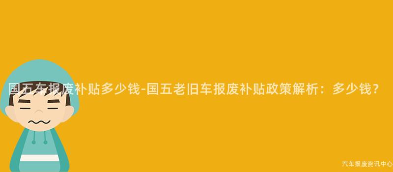 国五车报废补贴多少钱-国五老旧车报废补贴政策解析：多少钱？