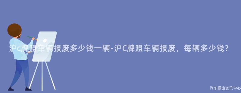 沪c牌照车辆报废多少钱一辆-沪C牌照车辆报废，每辆多少钱？