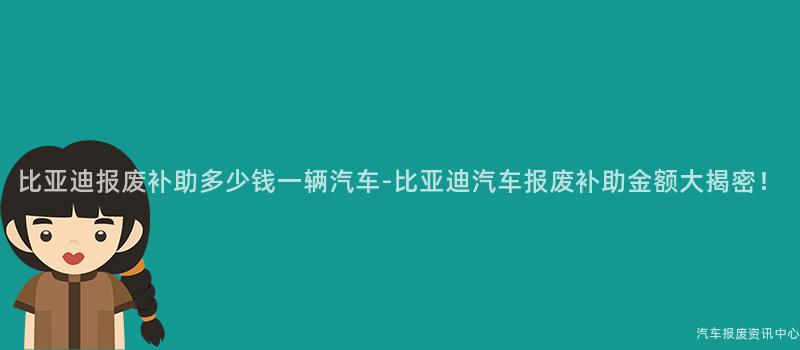 比亚迪报废补助多少钱一辆汽车-比亚迪汽车报废补助金额大揭密！