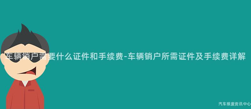 车辆销户需要什么证件和手续费-车辆销户所需证件及手续费详解