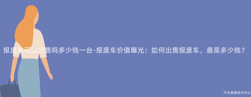 报废车可以出售吗多少钱一台-报废车价值曝光：如何出售报废车，最高多少钱？