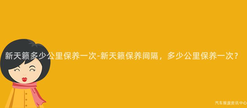 新天籁多少公里保养一次-新天籁保养间隔，多少公里保养一次？