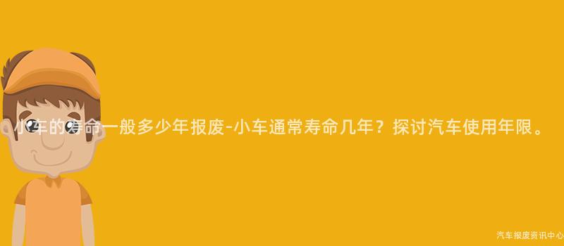 小车的寿命一般多少年报废-小车通常寿命几年？探讨汽车使用年限。