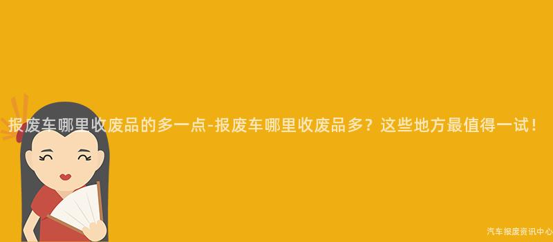 报废车哪里收废品的多一点-报废车哪里收废品多？这些地方最值得一试！
