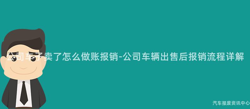 公司车子卖了怎么做账报销-公司车辆出售后报销流程详解