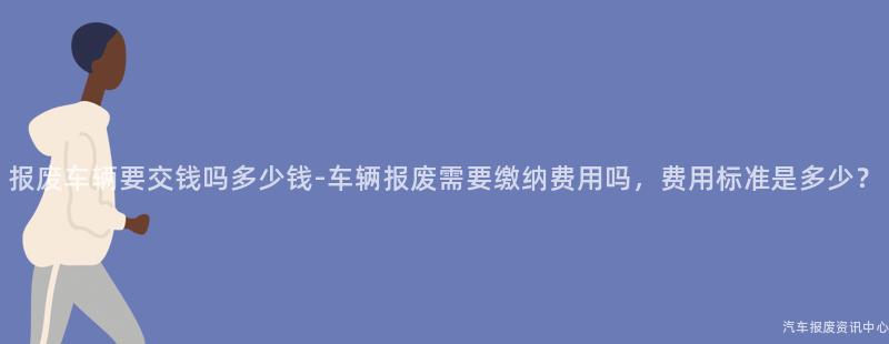 报废车辆要交钱吗多少钱-车辆报废需要缴纳费用吗，费用标准是多少？