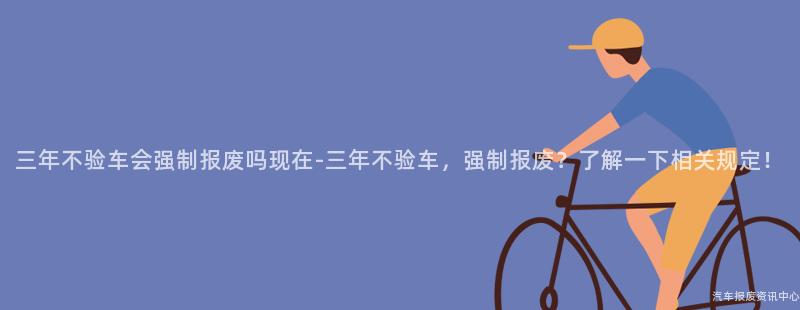 三年不验车会强制报废吗现在-三年不验车，强制报废？了解一下相关规定！
