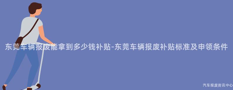 东莞车辆报废能拿到多少钱补贴-东莞车辆报废补贴标准及申领条件
