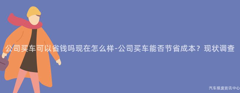 公司买车可以省钱吗现在怎么样-公司买车能否节省成本？现状调查