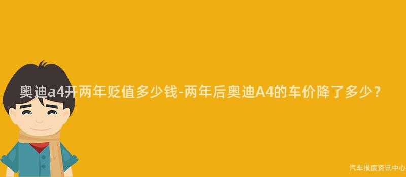 奥迪a4开两年贬值多少钱-两年后奥迪A4的车价降了多少？