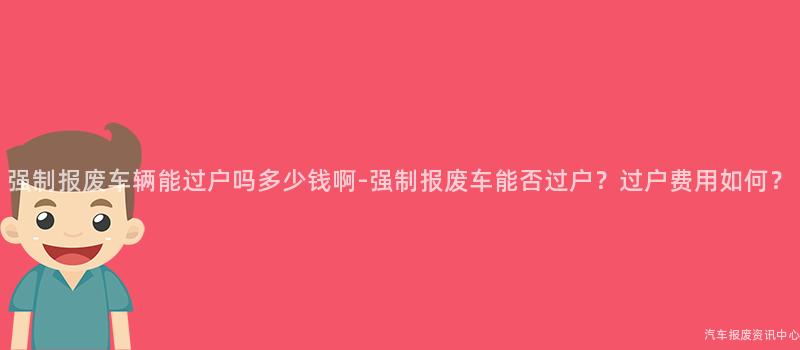 强制报废车辆能过户吗多少钱啊-强制报废车能否过户？过户费用如何？