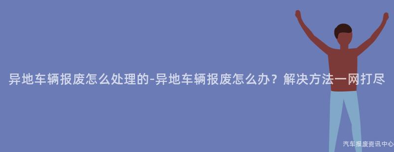 异地车辆报废怎么处理的-异地车辆报废怎么办？解决方法一网打尽