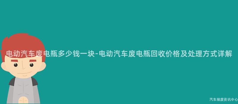 电动汽车废电瓶多少钱一块-电动汽车废电瓶回收价格及处理方式详解