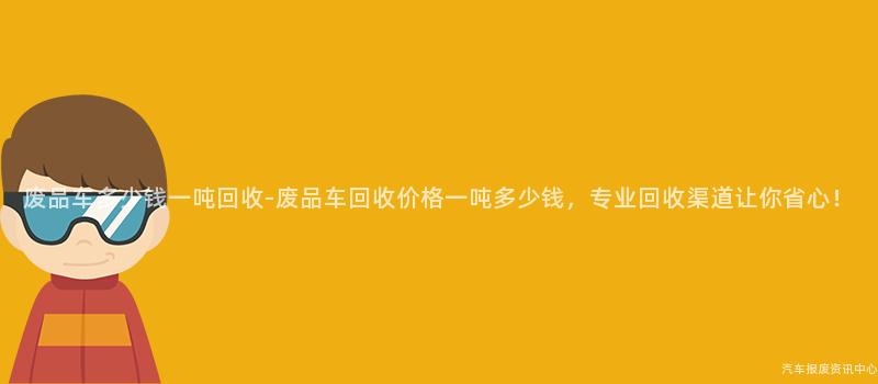 废品车多少钱一吨回收-废品车回收价格一吨多少钱，专业回收渠道让你省心！